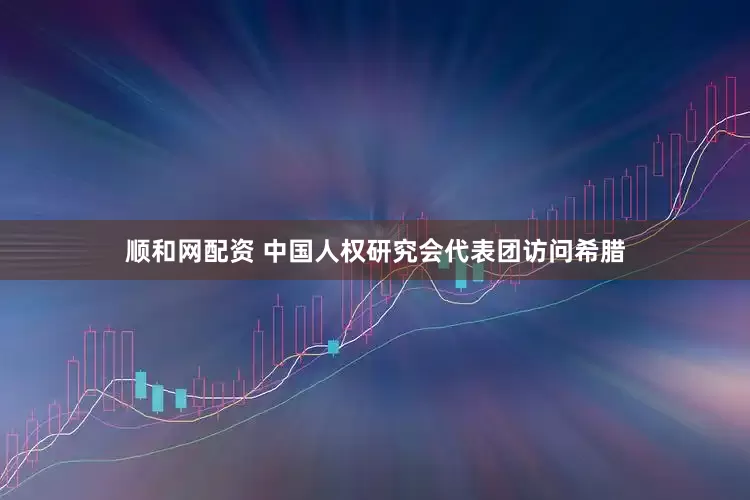 顺和网配资 中国人权研究会代表团访问希腊