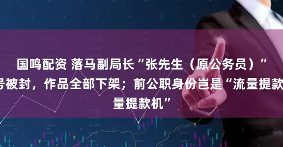 国鸣配资 落马副局长“张先生（原公务员）”账号被封，作品全部下架；前公职身份岂是“流量提款机”