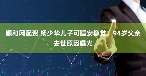 顺和网配资 杨少华儿子可睡安稳觉！94岁父亲去世原因曝光
