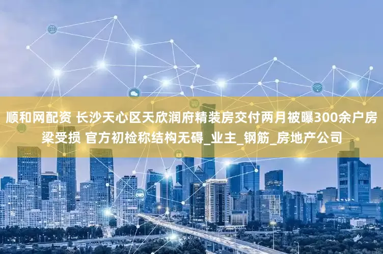 顺和网配资 长沙天心区天欣润府精装房交付两月被曝300余户房梁受损 官方初检称结构无碍_业主_钢筋_房地产公司
