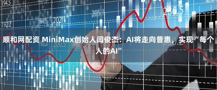 顺和网配资 MiniMax创始人闫俊杰：AI将走向普惠，实现“每个人的AI”
