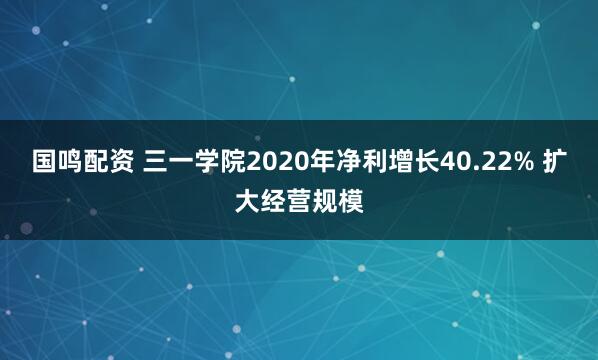 国鸣配资 三一学院2020年净利增长40.22% 扩大经营规模