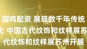 国鸣配资 展现数千年传统“纹”化 中国古代纹饰和纹样展苏州开展