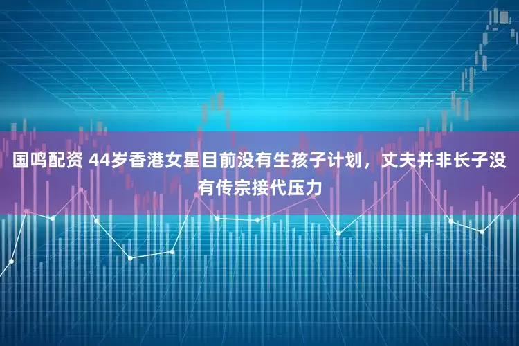 国鸣配资 44岁香港女星目前没有生孩子计划，丈夫并非长子没有传宗接代压力